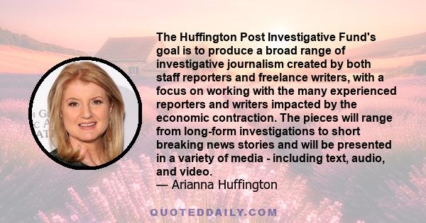 The Huffington Post Investigative Fund's goal is to produce a broad range of investigative journalism created by both staff reporters and freelance writers, with a focus on working with the many experienced reporters