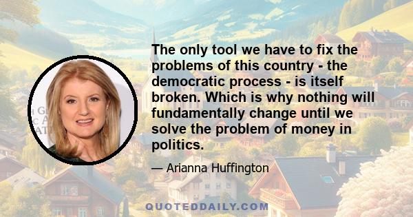 The only tool we have to fix the problems of this country - the democratic process - is itself broken. Which is why nothing will fundamentally change until we solve the problem of money in politics.