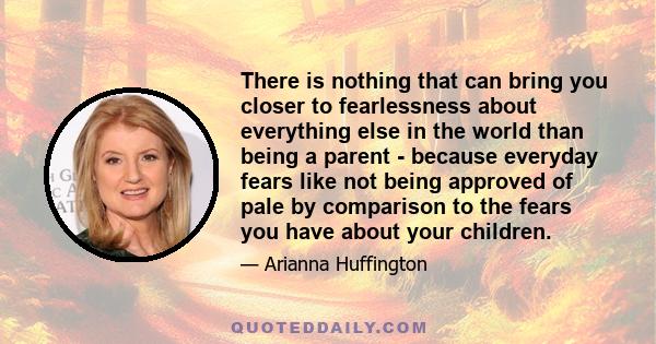 There is nothing that can bring you closer to fearlessness about everything else in the world than being a parent - because everyday fears like not being approved of pale by comparison to the fears you have about your