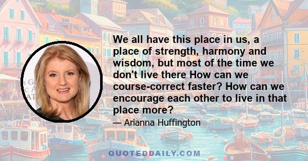 We all have this place in us, a place of strength, harmony and wisdom, but most of the time we don't live there How can we course-correct faster? How can we encourage each other to live in that place more?