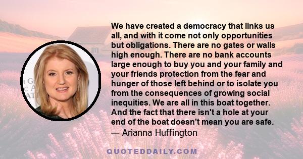 We have created a democracy that links us all, and with it come not only opportunities but obligations. There are no gates or walls high enough. There are no bank accounts large enough to buy you and your family and