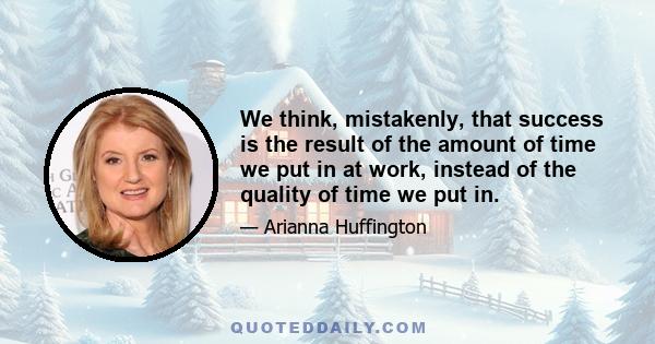 We think, mistakenly, that success is the result of the amount of time we put in at work, instead of the quality of time we put in.