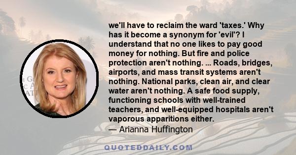 we'll have to reclaim the ward 'taxes.' Why has it become a synonym for 'evil'? I understand that no one likes to pay good money for nothing. But fire and police protection aren't nothing. ... Roads, bridges, airports,