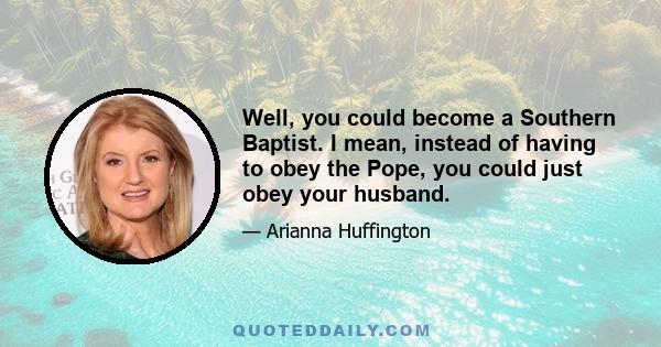 Well, you could become a Southern Baptist. I mean, instead of having to obey the Pope, you could just obey your husband.