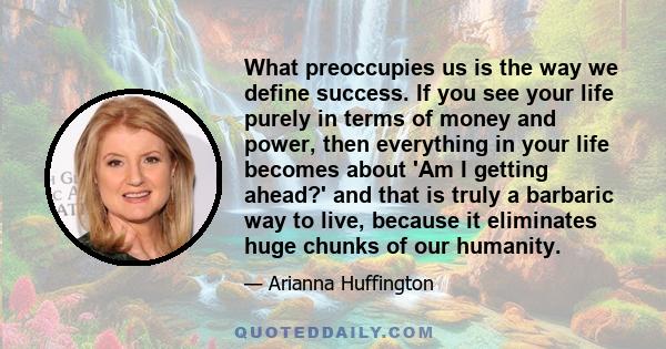 What preoccupies us is the way we define success. If you see your life purely in terms of money and power, then everything in your life becomes about 'Am I getting ahead?' and that is truly a barbaric way to live,