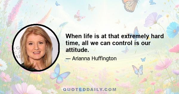 When life is at that extremely hard time, all we can control is our attitude.