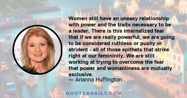 Women still have an uneasy relationship with power and the traits necessary to be a leader. There is this internalized fear that if we are really powerful, we are going to be considered ruthless or pushy or strident -