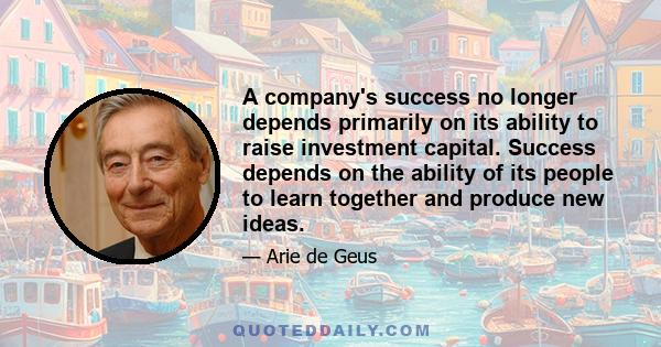 A company's success no longer depends primarily on its ability to raise investment capital. Success depends on the ability of its people to learn together and produce new ideas.