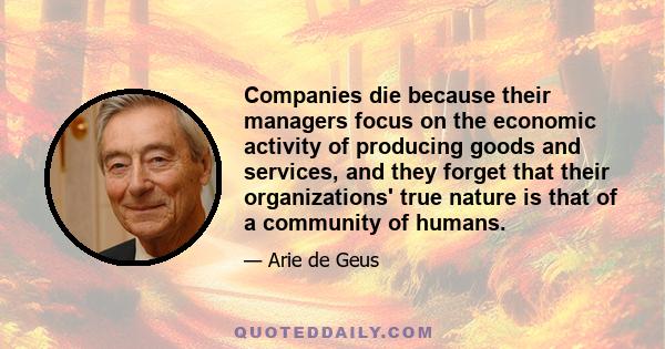 Companies die because their managers focus on the economic activity of producing goods and services, and they forget that their organizations' true nature is that of a community of humans.