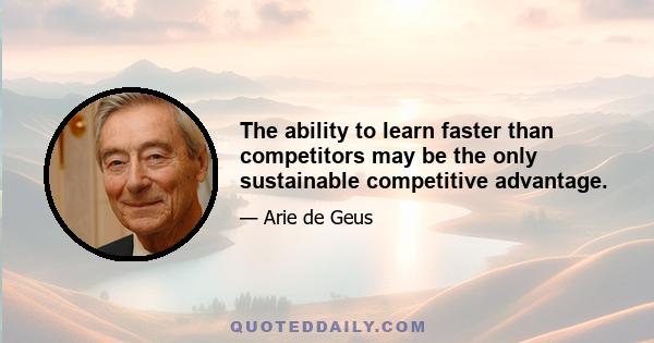 The ability to learn faster than competitors may be the only sustainable competitive advantage.