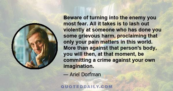 Beware of turning into the enemy you most fear. All it takes is to lash out violently at someone who has done you some grievous harm, proclaiming that only your pain matters in this world. More than against that