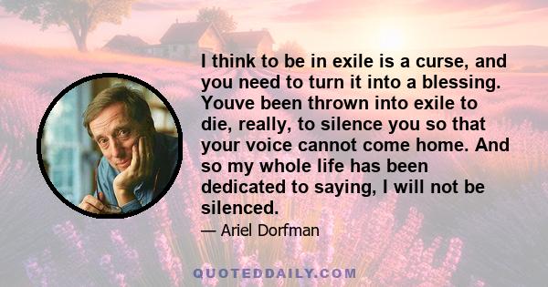 I think to be in exile is a curse, and you need to turn it into a blessing. Youve been thrown into exile to die, really, to silence you so that your voice cannot come home. And so my whole life has been dedicated to