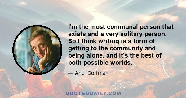 I'm the most communal person that exists and a very solitary person. So I think writing is a form of getting to the community and being alone, and it's the best of both possible worlds.