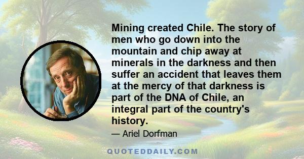 Mining created Chile. The story of men who go down into the mountain and chip away at minerals in the darkness and then suffer an accident that leaves them at the mercy of that darkness is part of the DNA of Chile, an