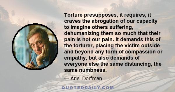 Torture presupposes, it requires, it craves the abrogation of our capacity to imagine others suffering, dehumanizing them so much that their pain is not our pain. It demands this of the torturer, placing the victim