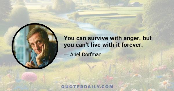 You can survive with anger, but you can't live with it forever.