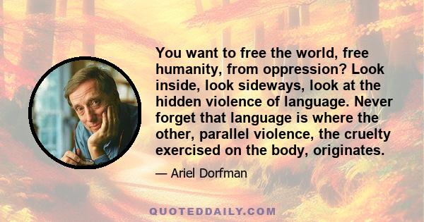 You want to free the world, free humanity, from oppression? Look inside, look sideways, look at the hidden violence of language. Never forget that language is where the other, parallel violence, the cruelty exercised on 