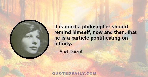 It is good a philosopher should remind himself, now and then, that he is a particle pontificating on infinity.