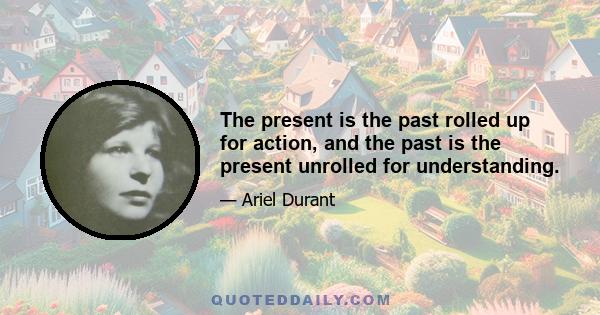 The present is the past rolled up for action, and the past is the present unrolled for understanding.