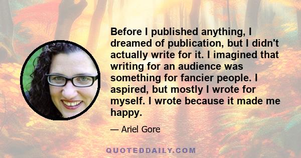 Before I published anything, I dreamed of publication, but I didn't actually write for it. I imagined that writing for an audience was something for fancier people. I aspired, but mostly I wrote for myself. I wrote