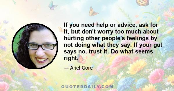 If you need help or advice, ask for it, but don't worry too much about hurting other people's feelings by not doing what they say. If your gut says no, trust it. Do what seems right.