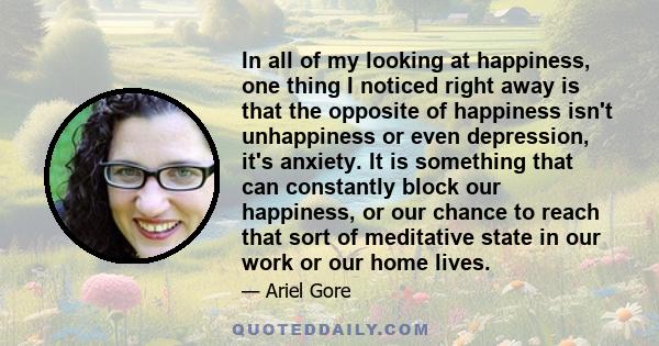 In all of my looking at happiness, one thing I noticed right away is that the opposite of happiness isn't unhappiness or even depression, it's anxiety. It is something that can constantly block our happiness, or our