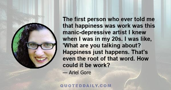 The first person who ever told me that happiness was work was this manic-depressive artist I knew when I was in my 20s. I was like, 'What are you talking about? Happiness just happens. That's even the root of that word. 