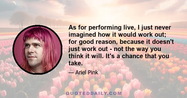 As for performing live, I just never imagined how it would work out; for good reason, because it doesn't just work out - not the way you think it will. It's a chance that you take.