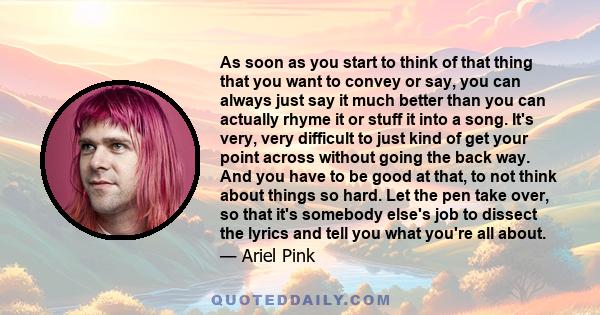 As soon as you start to think of that thing that you want to convey or say, you can always just say it much better than you can actually rhyme it or stuff it into a song. It's very, very difficult to just kind of get