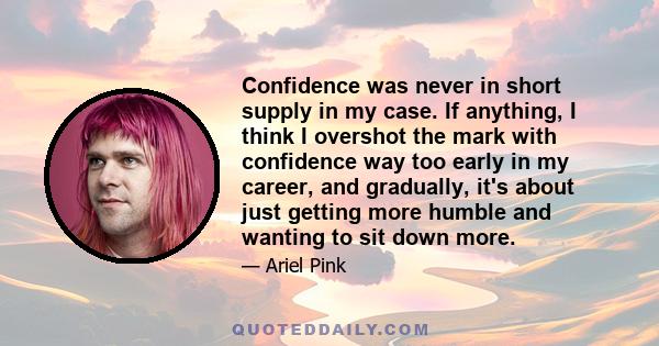 Confidence was never in short supply in my case. If anything, I think I overshot the mark with confidence way too early in my career, and gradually, it's about just getting more humble and wanting to sit down more.