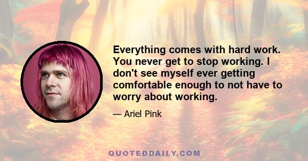 Everything comes with hard work. You never get to stop working. I don't see myself ever getting comfortable enough to not have to worry about working.