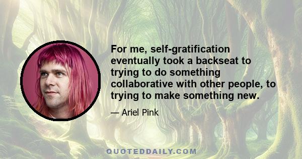 For me, self-gratification eventually took a backseat to trying to do something collaborative with other people, to trying to make something new.