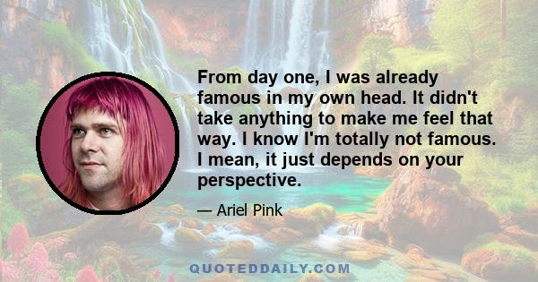 From day one, I was already famous in my own head. It didn't take anything to make me feel that way. I know I'm totally not famous. I mean, it just depends on your perspective.