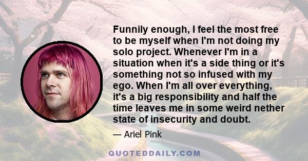 Funnily enough, I feel the most free to be myself when I'm not doing my solo project. Whenever I'm in a situation when it's a side thing or it's something not so infused with my ego. When I'm all over everything, it's a 