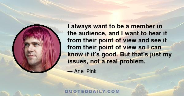 I always want to be a member in the audience, and I want to hear it from their point of view and see it from their point of view so I can know if it's good. But that's just my issues, not a real problem.