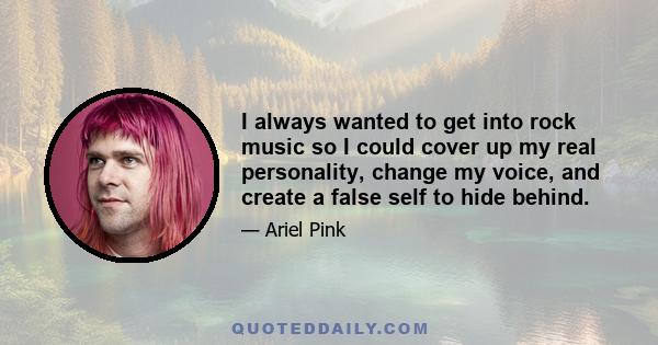 I always wanted to get into rock music so I could cover up my real personality, change my voice, and create a false self to hide behind.