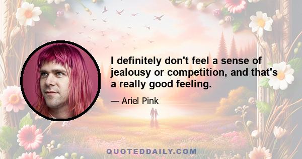 I definitely don't feel a sense of jealousy or competition, and that's a really good feeling.