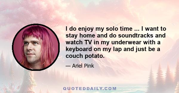 I do enjoy my solo time ... I want to stay home and do soundtracks and watch TV in my underwear with a keyboard on my lap and just be a couch potato.