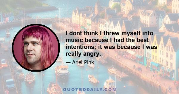 I dont think I threw myself into music because I had the best intentions; it was because I was really angry.