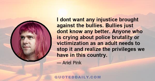 I dont want any injustice brought against the bullies. Bullies just dont know any better. Anyone who is crying about police brutality or victimization as an adult needs to stop it and realize the privileges we have in