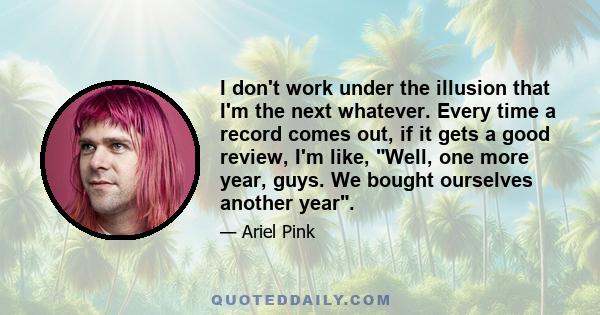 I don't work under the illusion that I'm the next whatever. Every time a record comes out, if it gets a good review, I'm like, Well, one more year, guys. We bought ourselves another year.