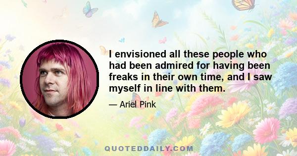 I envisioned all these people who had been admired for having been freaks in their own time, and I saw myself in line with them.