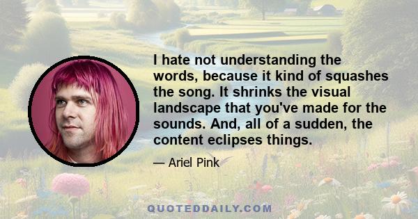 I hate not understanding the words, because it kind of squashes the song. It shrinks the visual landscape that you've made for the sounds. And, all of a sudden, the content eclipses things.