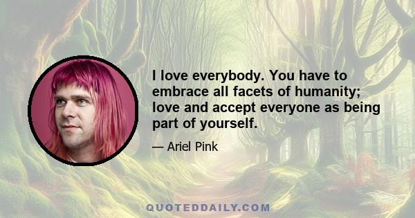 I love everybody. You have to embrace all facets of humanity; love and accept everyone as being part of yourself.