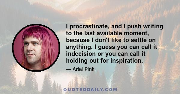 I procrastinate, and I push writing to the last available moment, because I don't like to settle on anything. I guess you can call it indecision or you can call it holding out for inspiration.