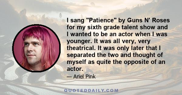 I sang Patience by Guns N' Roses for my sixth grade talent show and I wanted to be an actor when I was younger. It was all very, very theatrical. It was only later that I separated the two and thought of myself as quite 