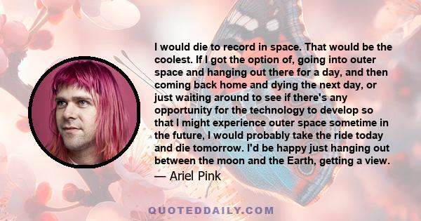 I would die to record in space. That would be the coolest. If I got the option of, going into outer space and hanging out there for a day, and then coming back home and dying the next day, or just waiting around to see