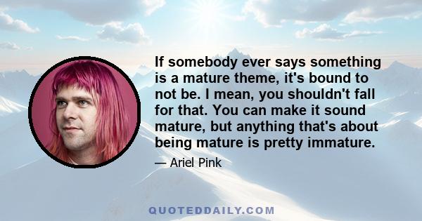 If somebody ever says something is a mature theme, it's bound to not be. I mean, you shouldn't fall for that. You can make it sound mature, but anything that's about being mature is pretty immature.