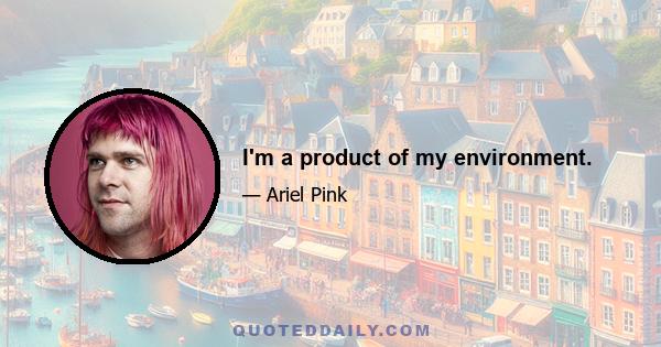 I'm a product of my environment.