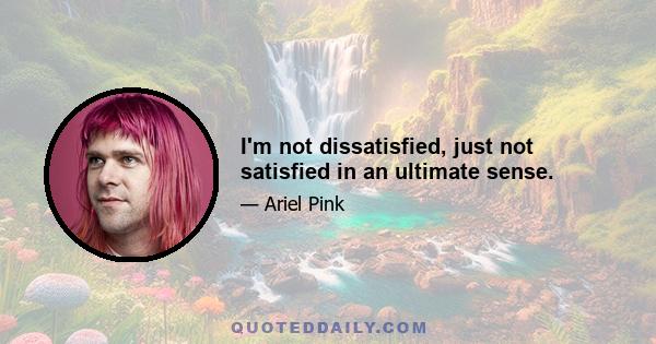 I'm not dissatisfied, just not satisfied in an ultimate sense.